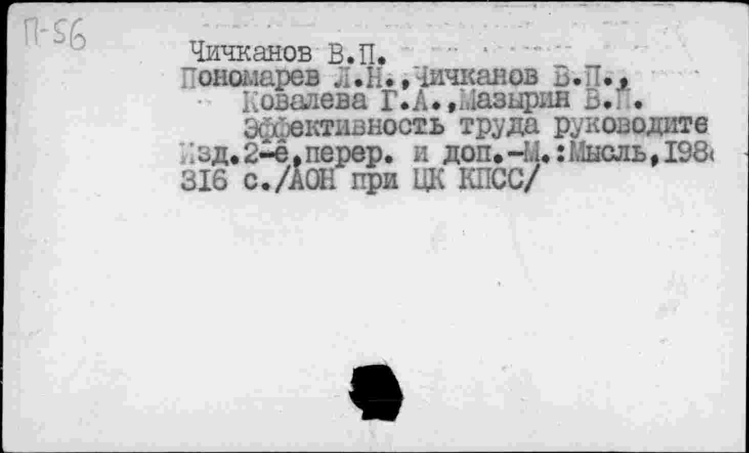 ﻿Чичканов В.П*
“ономарев Л.Н.,Чичканов В. Л».
Ковалева Г*А*.Мазырин В». .
Эффективность труда руководите вд.2^е,перер. и доп.-Ы«:Мнсль#19& 316 с./АОН при ЦК КПСС/